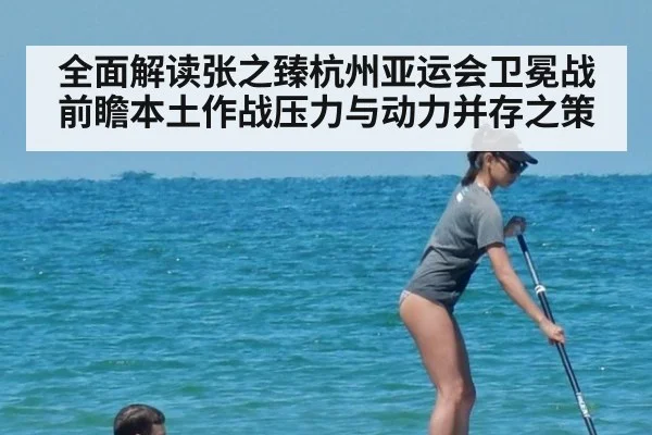 全面解读张之臻杭州亚运会卫冕战前瞻本土作战压力与动力并存之策