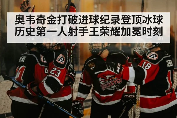 奥韦奇金打破进球纪录登顶冰球历史第一人射手王荣耀加冕时刻