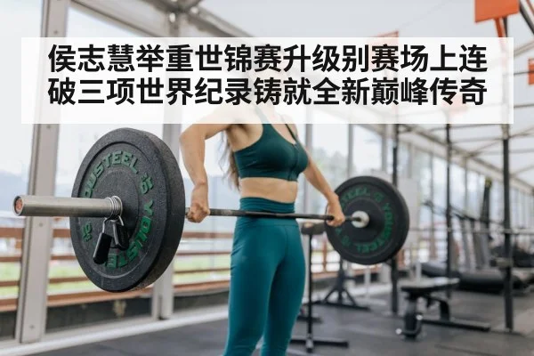 侯志慧举重世锦赛升级别赛场上连破三项世界纪录铸就全新巅峰传奇