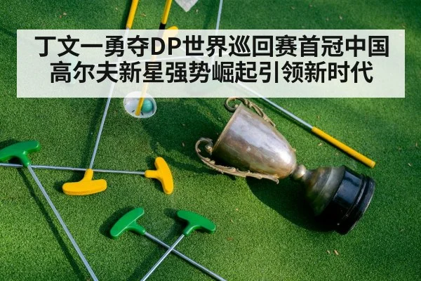 丁文一勇夺DP世界巡回赛首冠中国高尔夫新星强势崛起引领新时代